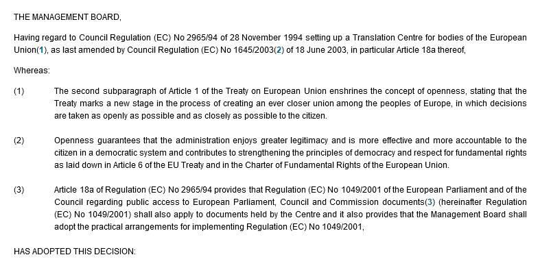 THE MANAGEMENT BOARD, Having regard to Council Regulation (EC) No 2965/94 of 28 November 1994 setting up a Translation Centre for bodies of the European Union(1), as last amended by Council Regulation (EC) No 1645/2003(2) of 18 June 2003, in particular Article 18a thereof, Whereas: (1) The second subparagraph of Article 1 of the Treaty on European Union enshrines the concept of openness, stating that the Treaty marks a new stage in the process of creating an ever closer union among the peoples of Europe, in which decisions are taken as openly as possible and as closely as possible to the citizen. (2) Openness guarantees that the administration enjoys greater legitimacy and is more effective and more accountable to the citizen in a democratic system and contributes to strengthening the principles of democracy and respect for fundamental rights as laid down in Article 6 of the EU Treaty and in the Charter of Fundamental Rights of the European Union. (3) Article 18a of Regulation (EC) No 2965/94 provides that Regulation (EC) No 1049/2001 of the European Parliament and of the Council regarding public access to European Parliament, Council and Commission documents(3) (hereinafter Regulation (EC) No 1049/2001) shall also apply to documents held by the Centre and it also provides that the Management Board shall adopt the practical arrangements for implementing Regulation (EC) No 1049/2001, HAS ADOPTED THIS DECISION: