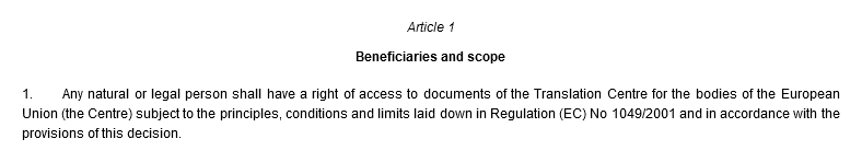 Article 1. Beneficiaries and scope. 1. Any natural or legal person shall have a right of access to documents of the Translation Centre for the bodies of the European Union (the Centre) subject to the principles, conditions and limits laid down in Regulation (EC) No 1049/2001 and in accordance with the provisions of this decision.