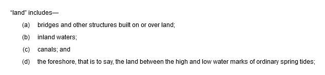 “land” includes—(a) bridges and other structures built on or over land; (b) inland waters; (c) canals; and (d) the foreshore, that is to say, the land between the high and low water marks of ordinary spring tides;