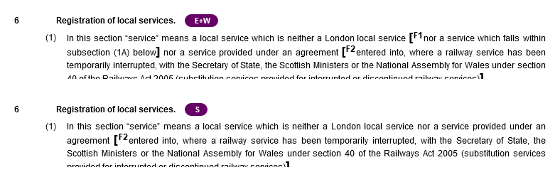 6. Registration of local services. England + Wales. (1) In this section “service” means a local service which is neither a London local service [nor a service which falls within subsection (1A) below] nor a service provided under an agreement [entered into, where a railway service has been temporarily interrupted, with the Secretary of State, the Scottish Ministers or the National Assembly for Wales under section… 6. Registration of local services. Scotland. (1) In this section “service” means a local service which is neither a London local service nor a service provided under an agreement [entered into, where a railway service has been temporarily interrupted, with the Secretary of State, the Scottish Ministers or the National Assembly for Wales under section 40 of the Railways Act 2005 (substitution services…