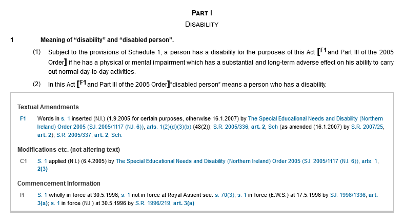 Part I. Disability. 1. Meaning of “disability” and “disabled person”. (1) Subject to the provisions of Schedule 1, a person has a disability for the purposes of this Act [F1and Part III of the 2005 Order] if he has a physical or mental impairment which has a substantial and long-term adverse effect on his ability to carry out normal day-to-day activities. (2)In this Act [F1 and Part III of the 2005 Order] “disabled person” means a person who has a disability. Textual Amendments: F1. Words in s. 1 inserted (N.I.) (1.9.2005 for certain purposes, otherwise 16.1.2007) by The Special Educational Needs and Disability (Northern Ireland) Order 2005 (S.I. 2005/1117 (N.I. 6)), arts. 1(2)(d)(3)(b),{48(2)}; S.R. 2005/336, art. 2, Sch (as amended (16.1.2007) by S.R. 2007/25, art. 2); S.R. 2005/337, art. 2, Sch. Modifications etc. (not altering text): C1. S. 1 applied (N.I.) (6.4.2005) by The Special Educational Needs and Disability (Northern Ireland) Order 2005 (S.I. 2005/1117 (N.I. 6)), arts. 1, 2(3). Commencement Information: I1. S. 1 wholly in force at 30.5.1996; s. 1 not in force at Royal Assent see. s. 70(3); s. 1 in force (E.W.S.) at 17.5.1996 by S.I. 1996/1336, art. 3(a); s. 1 in force (N.I.) at 30.5.1996 by S.R. 1996/219, art. 3(a)