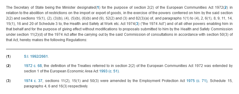 The Secretary of State being the Minister designated(1) for the purpose of section 2(2) of the European Communities Act 1972(2) in relation to the abolition of restrictions on the import or export of goods, in the exercise of the powers conferred on him by the said section 2(2) and sections 15(1), (2), (3)(b), (4), (5)(b), (6)(b) and (9), 52(2) and (3) and 82(3)(a) of, and paragraphs 1(1) to (4), 2, 6(1), 8, 9, 11, 14, 15(1), 16 and 20 of Schedule 3 to, the Health and Safety at Work etc. Act 1974(3) (“the 1974 Act”) and of all other powers enabling him in that behalf and for the purpose of giving effect without modifications to proposals submitted to him by the Health and Safety Commission under section 11(2)(d) of the 1974 Act after the carrying out by the said Commission of consultations in accordance with section 50(3) of that Act, hereby makes the following Regulations: . Footnotes: (1) S.I. 1992/2661. (2) 1972 c. 68, the definition of the Treaties referred to in section 2(2) of the European Communities Act 1972 was extended by section 1 of the European Economic Area Act 1993 (c. 51). (3) 1974 c. 37, sections 11(2), 15(1) and 50(3) were amended by the Employment Protection Act 1975 (c. 71), Schedule 15, paragraphs 4, 6 and 16(3) respectively. 