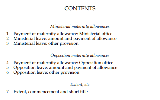 CONTENTS. Crossheading: Ministerial maternity allowances. 1. Payment of maternity allowance: Ministerial office. 2. Ministerial leave: amount and payment of allowance. 3. Ministerial leave: other provision. Crossheading: Opposition maternity allowances. 4. Payment of maternity allowance: Opposition office. 5. Opposition leave: amount and payment of allowance. 6. Opposition leave: other provision. Crossheading: Extent, etc. 7. Extent, commencement and short title