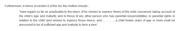 Furthermore, in terms of section 6 of the Act, the mother should–“have regard so far as practicable to the views (if he wishes to express them) of the child concerned, taking account of the child’s age and maturity, and to those of any other person who has parental responsibilities or parental rights in relation to the child (and wishes to express those views); and ... ... ... ... a child twelve years of age or more shall be presumed to be of sufficient age and maturity to form a view.”