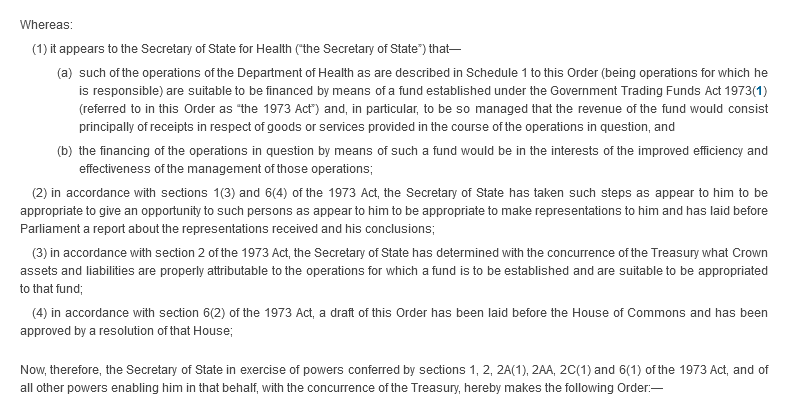 Whereas: (1) it appears to the Secretary of State for Health (“the Secretary of State”) that—(a) such of the operations of the Department of Health as are described in Schedule 1 to this Order (being operations for which he is responsible) are suitable to be financed by means of a fund established under the Government Trading Funds Act 1973(1) (referred to in this Order as “the 1973 Act”) and, in particular, to be so managed that the revenue of the fund would consist principally of receipts in respect of goods or services provided in the course of the operations in question, and (b) the financing of the operations in question by means of such a fund would be in the interests of the improved efficiency and effectiveness of the management of those operations; (2) in accordance with sections 1(3) and 6(4) of the 1973 Act, the Secretary of State has taken such steps as appear to him to be appropriate to give an opportunity to such persons as appear to him to be appropriate to make representations to him and has laid before Parliament a report about the representations received and his conclusions; (3) in accordance with section 2 of the 1973 Act, the Secretary of State has determined with the concurrence of the Treasury what Crown assets and liabilities are properly attributable to the operations for which a fund is to be established and are suitable to be appropriated to that fund; (4) in accordance with section 6(2) of the 1973 Act, a draft of this Order has been laid before the House of Commons and has been approved by a resolution of that House; Now, therefore, the Secretary of State in exercise of powers conferred by sections 1, 2, 2A(1) , 2AA, 2C(1) and 6(1) of the 1973 Act, and of all other powers enabling him in that behalf, with the concurrence of the Treasury, hereby makes the following Order:—