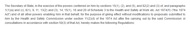 The Secretary of State, in the exercise of the powers conferred on him by sections 15(1), (2), and (5), and 82(2) and (3) of, and paragraphs 1(1)(a) and (c), 8(1), 9, 11, 13(2) and (3), 14, 15(1), 16 and 20 of Schedule 3 to the Health and Safety at Work etc. Act 1974 (“the 1974 Act”) and of all other powers enabling him in that behalf, for the purpose of giving effect without modifications to proposals submitted to him by the Health and Safety Commission under section 11(2)(d) of the 1974 Act after the carrying out by the said Commission of consultations in accordance with section 50(3) of that Act, hereby makes the following Regulations: