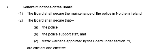 General functions of the Board. 3. (1) The Board shall secure the maintenance of the police in Northern Ireland. (2) The Board shall secure that—(a) the police, (b) the police support staff, and (c) traffic wardens appointed by the Board under section 71, are efficient and effective.