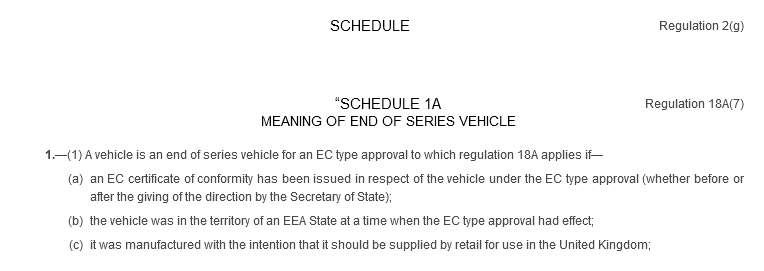 SCHEDULE. Regulation 2(g). “SCHEDULE 1A. Regulation 18A(7). MEANING OF END OF SERIES VEHICLE. 1.—(1) A vehicle is an end of series vehicle for an EC type approval to which regulation 18A applies if—(a) an EC certificate of conformity has been issued in respect of the vehicle under the EC type approval (whether before or after the giving of the direction by the Secretary of State); (b) the vehicle was in the territory of an EEA State at a time when the EC type approval had effect; (c) it was manufactured with the intention that it should be supplied by retail for use in the United Kingdom;