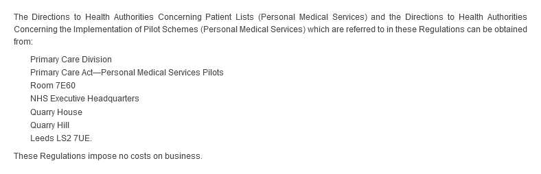 The Directions to Health Authorities Concerning Patient Lists (Personal Medical Services) and the Directions to Health Authorities Concerning the Implementation of Pilot Schemes (Personal Medical Services) which are referred to in these Regulations can be obtained from: Primary Care Division, Primary Care Act—Personal Medical Services Pilots, Room 7E60, NHS Executive Headquarters, Quarry House, Quarry Hill, Leeds LS2 7UE. These Regulations impose no costs on business.