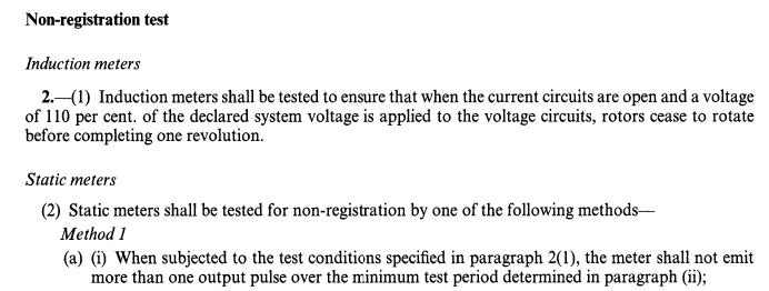 Non-registration test. Induction meters. 2.—(1) Induction meters shall be tested to ensure that when the current circuits are open and a voltage of 110 per cent. of the declared system voltage is applied to the voltage circuits, rotors cease to rotate before completing one revolution. Static meters. (2) Static meters shall be tested for non-registration by one of the following methods—Method 1. (a) (i) When subjected to the test conditions specified in paragraph 2(1), the meter shall not emit more than one output pulse over the minimum test period determined in paragraph (ii);