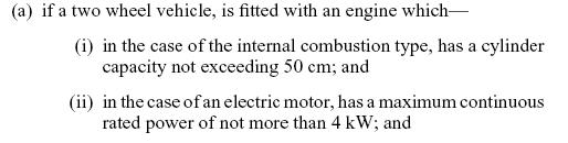 if a two wheel vehicle, is fitted with an engine which—in the case of the internal combustion type, has a cylinder capacity not exceeding 50 cm; and in the case of an electric motor, has a maximum continuous rated power of not more than 4 kW; and