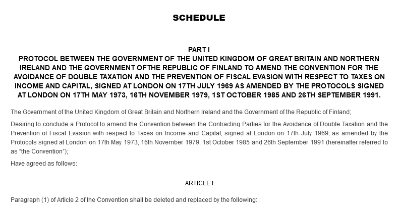 SCHEDULE. PART I. PROTOCOL BETWEEN THE GOVERNMENT OF THE UNITED KINGDOM OF GREAT BRITAIN AND NORTHERN IRELAND AND THE GOVERNMENT OFTHE REPUBLIC OF FINLAND TO AMEND THE CONVENTION FOR THE AVOIDANCE OF DOUBLE TAXATION AND THE PREVENTION OF FISCAL EVASION WITH RESPECT TO TAXES ON INCOME AND CAPITAL, SIGNED AT LONDON ON 17TH JULY 1969 AS AMENDED BY THE PROTOCOLS SIGNED AT LONDON ON 17TH MAY 1973, 16TH NOVEMBER 1979, 1ST OCTOBER 1985 AND 26TH SEPTEMBER 1991. The Government of the United Kingdom of Great Britain and Northern Ireland and the Government of the Republic of Finland; Desiring to conclude a Protocol to amend the Convention between the Contracting Parties for the Avoidance of Double Taxation and the Prevention of Fiscal Evasion with respect to Taxes on Income and Capital, signed at London on 17th July 1969, as amended by the Protocols signed at London on 17th May 1973, 16th November 1979, 1st October 1985 and 26th September 1991 (hereinafter referred to as “the Convention”); Have agreed as follows: ARTICLE I. Paragraph (1) of Article 2 of the Convention shall be deleted and replaced by the following: