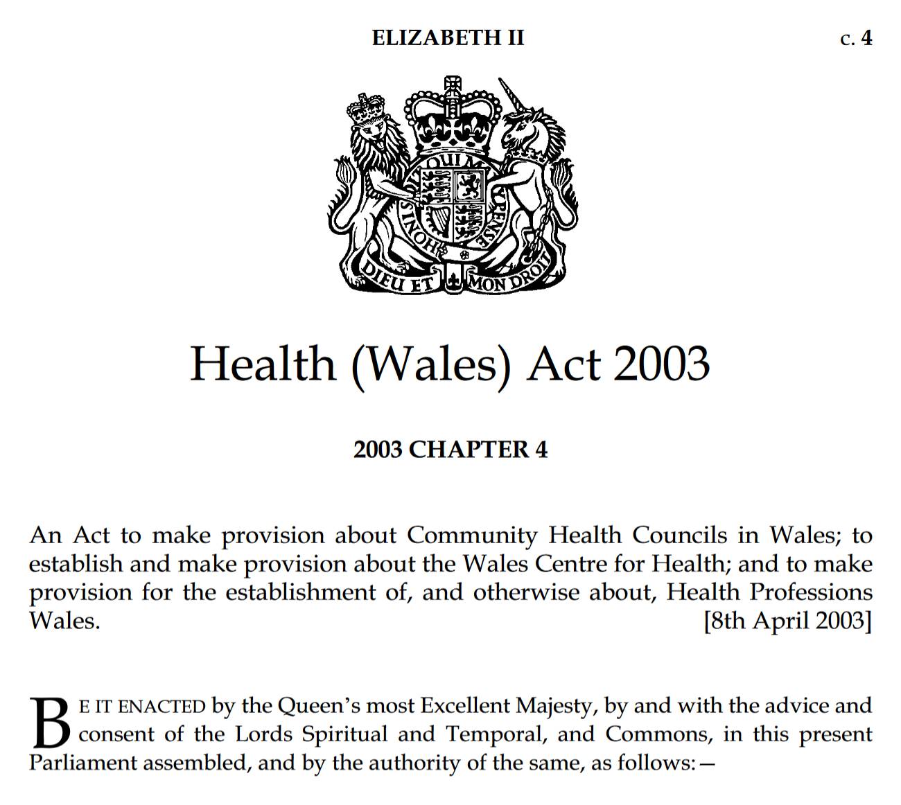 Health (Wales) Act 2003. 2003 CHAPTER 4. An Act to make provision about Community Health Councils in Wales; to establish and make provision about the Wales Centre for Health; and to make provision for the establishment of, and otherwise about, Health Professions Wales. [8th April 2003] Be it enacted by the Queen’s most Excellent Majesty, by and with the advice and consent of the Lords Spiritual and Temporal, and Commons, in this present Parliament assembled, and by the authority of the same, as follows:—