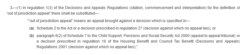 3.—(1) In regulation 1(3) of the Decisions and Appeals Regulations (citation, commencement and interpretation) for the definition of “out of jurisdiction appeal” there shall be substituted—““out of jurisdiction appeal” means an appeal brought against a decision which is specified in— (a) Schedule 2 to the Act or a decision prescribed in regulation 27 (decision against which no appeal lies); or (b) paragraph 6(2) of Schedule 7 to the Child Support, Pensions and Social Security Act 2000 (appeal to appeal tribunal) or a decision prescribed in regulation 16 of the Housing Benefit and Council Tax Benefit (Decisions and Appeals) Regulations 2001 (decision against which no appeal lies);”.