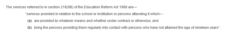 The services referred to in section 218(6B) of the Education Reform Act 1988 are—“services provided in relation to the school or institution or persons attending it which— (a) are provided by whatever means and whether under contract or otherwise, and (b) bring the persons providing them regularly into contact with persons who have not attained the age of nineteen years”.