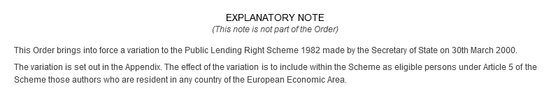 Explanatory Note (This note is not part of the Order) This Order brings into force a variation to the Public Lending Right Scheme 1982 made by the Secretary of State on 30th March 2000. The variation is set out in the Appendix. The effect of the variation is to include within the Scheme as eligible persons under Article 5 of the Scheme those authors who are resident in any country of the European Economic Area. 