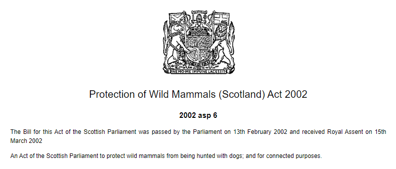 Protection of Wild Mammals (Scotland) Act 2002. 2002 asp 6. The Bill for this Act of the Scottish Parliament was passed by the Parliament on 13th February 2002 and received Royal Assent on 15th March 2002. An Act of the Scottish Parliament to protect wild mammals from being hunted with dogs; and for connected purposes.