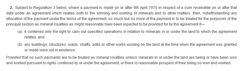 2. Subject to Regulation 3 below, where a payment is made on or after 6th April 1970 in respect of a sum receivable on or after that date under an agreement which relates both to the winning and working of minerals and to other matters, then, not withstanding any allocation of the payment under the terms of the agreement, so much but no more of the payment is to be treated for the purposes of the principal section as mineral royalties as might reasonably have been expected to be provided for by the agreement if—(a) it conferred only the right to carry out specified operations in relation to minerals in or under the land to which the agreement relates; and (b) any buildings, structures, roads, shafts, adits or other works existing on the land at the time when the agreement was granted or made were not in existence. Provided that no such payments are to be treated as mineral royalties unless minerals in or under the land are being or have been won and worked pursuant to rights conferred by or under the agreement, or there is reasonable prospect of their being so won and worked.