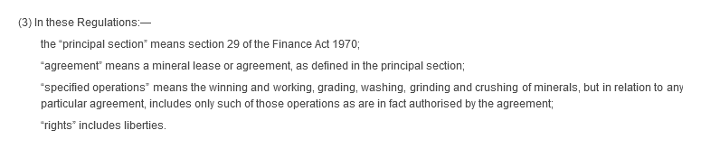 (3) In these Regulations:— the “principal section” means section 29 of the Finance Act 1970; “agreement” means a mineral lease or agreement, as defined in the principal section; “specified operations” means the winning and working, grading, washing, grinding and crushing of minerals, but in relation to any particular agreement, includes only such of those operations as are in fact authorised by the agreement; “rights” includes liberties.