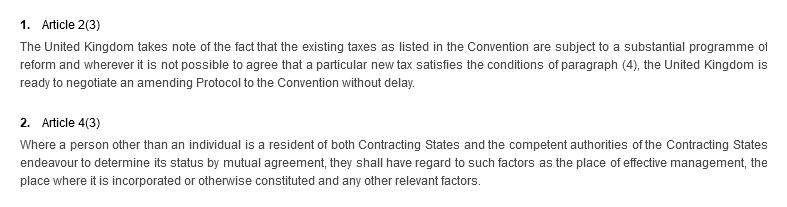 1. Article 2(3). The United Kingdom takes note of the fact that the existing taxes as listed in the Convention are subject to a substantial programme of reform and wherever it is not possible to agree that a particular new tax satisfies the conditions of paragraph (4), the United Kingdom is ready to negotiate an amending Protocol to the Convention without delay. 2. Article 4(3). Where a person other than an individual is a resident of both Contracting States and the competent authorities of the Contracting States endeavour to determine its status by mutual agreement, they shall have regard to such factors as the place of effective management, the place where it is incorporated or otherwise constituted and any other relevant factors.