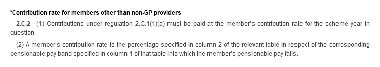 “Contribution rate for members other than non-GP providers. 2.C.2—(1) Contributions under regulation 2.C.1(1)(a) must be paid at the member’s contribution rate for the scheme year in question. (2) A member’s contribution rate is the percentage specified in column 2 of the relevant table in respect of the corresponding pensionable pay band specified in column 1 of that table into which the member’s pensionable pay falls.