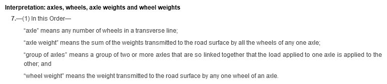 Interpretation: axles, wheels, axle weights and wheel weights. 7. (1) In this Order—“axle” means any number of wheels in a transverse line; “axle weight” means the sum of the weights transmitted to the road surface by all the wheels of any one axle; “group of axles” means a group of two or more axles that are so linked together that the load applied to one axle is applied to the other; and “wheel weight” means the weight transmitted to the road surface by any one wheel of an axle.