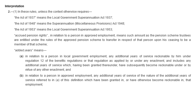 Interpretation. 2.—(1) In these rules, unless the context otherwise requires—“the Act of 1937” means the Local Government Superannuation Act 1937; “the Act of 1948” means the Superannuation (Miscellaneous Provisions) Act 1948; “the Act of 1953” means the Local Government Superannuation Act 1953; “accrued pension rights” , in relation to a person in approved employment, means such amount as the pension scheme trustees are entitled under the rules of the approved pension scheme to transfer in respect of that person upon his ceasing to be a member of that scheme; “added years” means—(a) in relation to a person in local government employment, any additional years of service reckonable by him under regulation 12 of the benefits regulations or that regulation as applied by or under any enactment, and includes any additional years of service which, having been granted thereunder, have subsequently become reckonable under or by virtue of any other enactment, and (b) in relation to a person in approved employment, any additional years of service of the nature of the additional years of service referred to in (a) of this definition which have been granted in, or have otherwise become reckonable in, that employment;