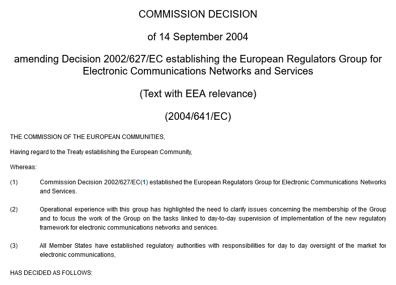 Commission Decision of 14 September 2004 amending Decision 2002/627/EC establishing the European Regulators Group for Electronic Communications Networks and Services (Text with EEA relevance) (2004/641/EC) THE COMMISSION OF THE EUROPEAN COMMUNITIES, Having regard to the Treaty establishing the European Community, Whereas: (1) Commission Decision 2002/627/EC(1) established the European Regulators Group for Electronic Communications Networks and Services. (2) Operational experience with this group has highlighted the need to clarify issues concerning the membership of the Group and to focus the work of the Group on the tasks linked to day-to-day supervision of implementation of the new regulatory framework for electronic communications networks and services. (3) All Member States have established regulatory authorities with responsibilities for day to day oversight of the market for electronic communications, HAS DECIDED AS FOLLOWS: 