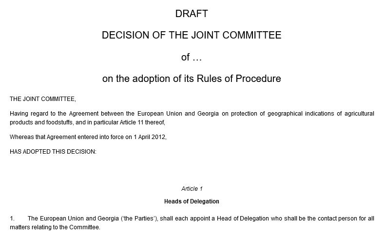 DRAFT DECISION OF THE JOINT COMMITTEE of … on the adoption of its Rules of Procedure. THE JOINT COMMITTEE, Having regard to the Agreement between the European Union and Georgia on protection of geographical indications of agricultural products and foodstuffs, and in particular Article 11 thereof, Whereas that Agreement entered into force on 1 April 2012, HAS ADOPTED THIS DECISION: Article 1. Heads of Delegation. 1.The European Union and Georgia (‘the Parties’), shall each appoint a Head of Delegation who shall be the contact person for all matters relating to the Committee.