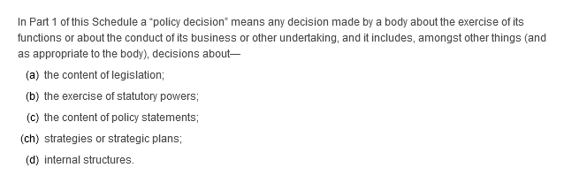 In Part 1 of this Schedule a “policy decision” means any decision made by a body about the exercise of its functions or about the conduct of its business or other undertaking, and it includes, amongst other things (and as appropriate to the body), decisions about—(a) the content of legislation; (b) the exercise of statutory powers; (c) the content of policy statements; (ch) strategies or strategic plans; (d) internal structures.